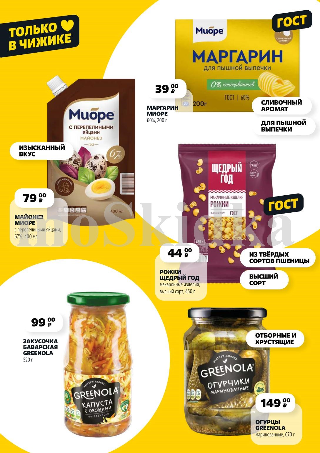 Только в Чижике: Майонез МИОРЕ 400 мл за 79.00 P, маргарин 200 г за 39.00 P, рожки ЩЕДРЫЙ ГОД 450 г за 44.00 P, а также баварская закуска GREENOLA 520 г за 99.00 P и маринованные огурцы GREENOLA 670 г за 149.00 P. 